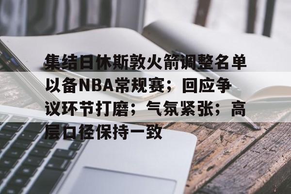 开云赛事集团-集结日休斯敦火箭调整名单以备NBA常规赛；回应争议环节打磨；气氛紧张；高层口径保持一致的简单介绍